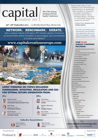 “Capital Creation offers a unique
                                                                                                                         conﬂuence of LPs, GPs and industry
                                                                                                                          opinion formers in an environment
                                                                                                                           where innovation is nurtured and
                                                                                                                           encouraged. Commentary is
                                                                                                                            incisive and relevant. There is
                                                                                                                             stimulating dialogue. This allows
                                                                                                                              us to be creative, taking private
                                                                                                                              equity to the next level.”
                                                                                                                                Armando D’Amico, Managing Partner,
    26th–28th September 2011 - Le Meridien Beach Plaza, Monte Carlo                                                             Acanthus Advisers



    NETWORK. BENCHMARK. DEBATE.                                                                                                  One of the most intimate events in
                                                                                                                                 Private Equity’s annual calendar.
  Join a unique mixture of Europe’s PE industry opinion formers in                                                               A key opportunity to discuss the
                                                                                                                                 drivers and challenges in today’s
 an environment where innovation is encouraged, and commentary                                                                   market with 250 top LPs and GPs.
                       is incisive and relevant

       www.capitalcreationeurope.com                                                                                             OVER 70 LPS
                                                                                                                                 ALREADY CONFIRMED
                                                                                                                                 INCLUDING:
                                                                                                                                Universities Superannuation Scheme
                                                                                                                                AlpInvest
                                                                                                                                Canada Pension Plan Investment Board
                                                                                                                               BP Investment Management
                                                                                                                               Aviva Investors
                                                                                                                              Kuwait Investment Ofﬁce
                                                                                                                              Edmond de Rothschild
                                                                                                                             SL Capital Partners
                                                                                                                             Aberdeen Pension Fund
                                                                                                                             Skandia Life
                                                                                                                            Partners Group
                                                                                                                            Northwestern Mutual
                                                                                                                           Lord North Street Limited
                                                                                                                           Zurich Global Corporate
                                                                                                                          Stapi Pension Fund
                                                                                                                          Ontario Teachers’ Pension Plan
                                                                                                                          North Sea Capital
                                                                                                                          Black Rock Private Equity Partners
                                                                                                                          TDR Capital
                                                                                                                          RBS Private Equity

LATEST THINKING ON TOPICS INCLUDING                                                                                       BNP Paribas Private Equity
                                                                                                                          Pantheon
FUNDRAISING, INVESTING, REGULATION AND ESG                                                                                Chartis
FOR OPTIMAL RETURN GENERATION FROM:                                                                                        Access Capital Partners
                                                                                                                           Unigestion
LPs:                                                           GPs:                                                         Delta Lloyd
                                                                                                                            Swiss RE
       Michael Powell,                                                           Alex Stirling,
                                                                                                                             Union Bancaire Privée
       Head of Alternative Assets,                                               Director, European Buyout,
                                                                                                                              Hermes GPE
       Universities Superannuation Fund                                          Carlyle
                                                                                                                              UniCredit
       Mark Boyle,                                                               Stephen Marquardt,                            Idea Capital Funds
       Director, PE Funds,                                                       CEO,                                           Dahlia Partners
       Northwestern Mutual                                                       Doughty Hanson
                                                                                                                                 Kirk Kapital
       Robert Mason,                                                             Kai Jordahl,                                       Lombard Odier
       Head of PE Investments,                                                   Head of Buyout, Senior Partner,                    MEAG
       Lord North Street                                                         CapMan                                              NIBC Investment Management
                                                                                                                                      Pinebridge Investments

                            Industry Associations:
                                                                                                                                       Visit
                     Dörte Höppner,                                               Mark Florman,
                     Secretary-General,                                           Chief Executive Ofﬁcer,
                                                                                                                     www.capitalcreationeurope.com
                     EVCA                                                         BVCA                                  for a list of all conﬁrmed LPs
                                                             About Dow Jones Private Markets
Principal Sponsor:                                                                                      Sponsors:
                                                             Dow Jones Private Markets (www.fis.dowjones.com)                                          Organised by:
                                                             is part of Financial Information Services, a division
                                                             of Dow Jones & Co., a News Corporation company.
                                                             Dow Jones Private Markets offers integrated content
                                                             solutions for the deal-sourcing, due diligence and
                                 Dow Jones Private Markets   compliance needs of today’s venture capital and
                                                             private equity investors, fund managers, advisors,
                                                             and portfolio companies. Core products include
                                                             the industry-specific deal databases Private Equity
                                                             Source, LP Source and VentureSource, as well as the
                                                             highly-respected publications Private Equity Analyst,
                                                             VentureWire and LBO Wire.
 
