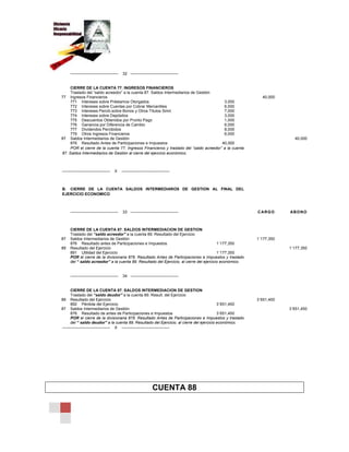 ———————————— 32 ————————————
CIERRE DE LA CUENTA 77. INGRESOS FINANCIEROS
Traslado del “saldo acreedor” a la cuenta 87. Saldos Intermediarios de Gestión
77 Ingresos Financieros 40,000
771 Intereses sobre Préstamos Otorgados 3,000
772 Intereses sobre Cuentas por Cobrar Mercantiles 6,000
773 Intereses Percib.sobre Bonos y Otros Títulos Simil. 7,000
774 Intereses sobre Depósitos 3,000
775 Descuentos Obtenidos por Pronto Pago 1,000
776 Ganancia por Diferencia de Cambio 6,000
777 Dividendos Percibidos 8,000
779 Otros Ingresos Financieros 6,000
87 Saldos Intermediarios de Gestión 40,000
876 Resultado Antes de Participaciones e Impuestos 40,000
POR el cierre de la cuenta 77. Ingresos Financieros y traslado del “saldo acreedor” a la cuenta
87. Saldos Intermediarios de Gestión al cierre del ejercicio económico.
———————————— X ————————————
B. CIERRE DE LA CUENTA SALDOS INTERMEDIAROS DE GESTION AL FINAL DEL
EJERCICIO ECONOMICO
———————————— 33 ———————————— CARGO ABONO
CIERRE DE LA CUENTA 87. SALDOS INTERMEDIACION DE GESTION
Traslado del “saldo acreedor” a la cuenta 89. Resultado del Ejercicio
87 Saldos Intermediarios de Gestión 1´177,350
876 Resultado antes de Participaciones e Impuestos 1´177,350
89 Resultado del Ejercicio 1´177,350
891 Utilidad del Ejercicio 1´177,350
POR el cierre de la divisionaria 876. Resultado Antes de Participaciones e Impuestos y traslado
del “ saldo acreedor” a la cuenta 89. Resultado del Ejercicio, al cierre del ejercicio económico.
———————————— 34 ————————————
CIERRE DE LA CUENTA 87. SALDOS INTERMEDIACION DE GESTION
Traslado del “saldo deudor” a la cuenta 89. Result. del Ejercicio
89 Resultado del Ejercicio 3´651,450
892 Pérdida del Ejercicio 3´651,450
87 Saldos Intermediarios de Gestión 3´651,450
876 Resultado de antes de Participaciones e Impuestos 3´651,450
POR el cierre de la divisionaria 876. Resultado Antes de Participaciones e Impuestos y traslado
del “ saldo deudor” a la cuenta 89. Resultado del Ejercicio, al cierre del ejercicio económico.
———————————— X ————————————
CUENTA 88
 