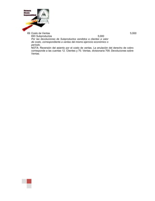 69 Costo de Ventas 5,000
693 Subproductos 5,000
Por las devoluciones de Subproductos vendidos a clientes a valor
de costo, correspondiente a ventas del mismo ejercicio económico o
período.
NOTA: Reversión del asiento por el costo de ventas. La anulación del derecho de cobro
corresponde a las cuentas 12. Clientes y 70. Ventas, divisionaria 709. Devoluciones sobre
Ventas.
 