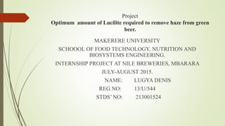 Project
Optimum amount of Lucilite required to remove haze from green
beer.
MAKERERE UNIVERSITY
SCHOOOL OF FOOD TECHNOLOGY, NUTRITION AND
BIOSYSTEMS ENGINEERING.
INTERNSHIP PROJECT AT NILE BREWERIES, MBARARA
JULY-AUGUST 2015.
NAME: LUGYA DENIS
REG NO: 13/U/544
STDS’ NO: 213001524
 