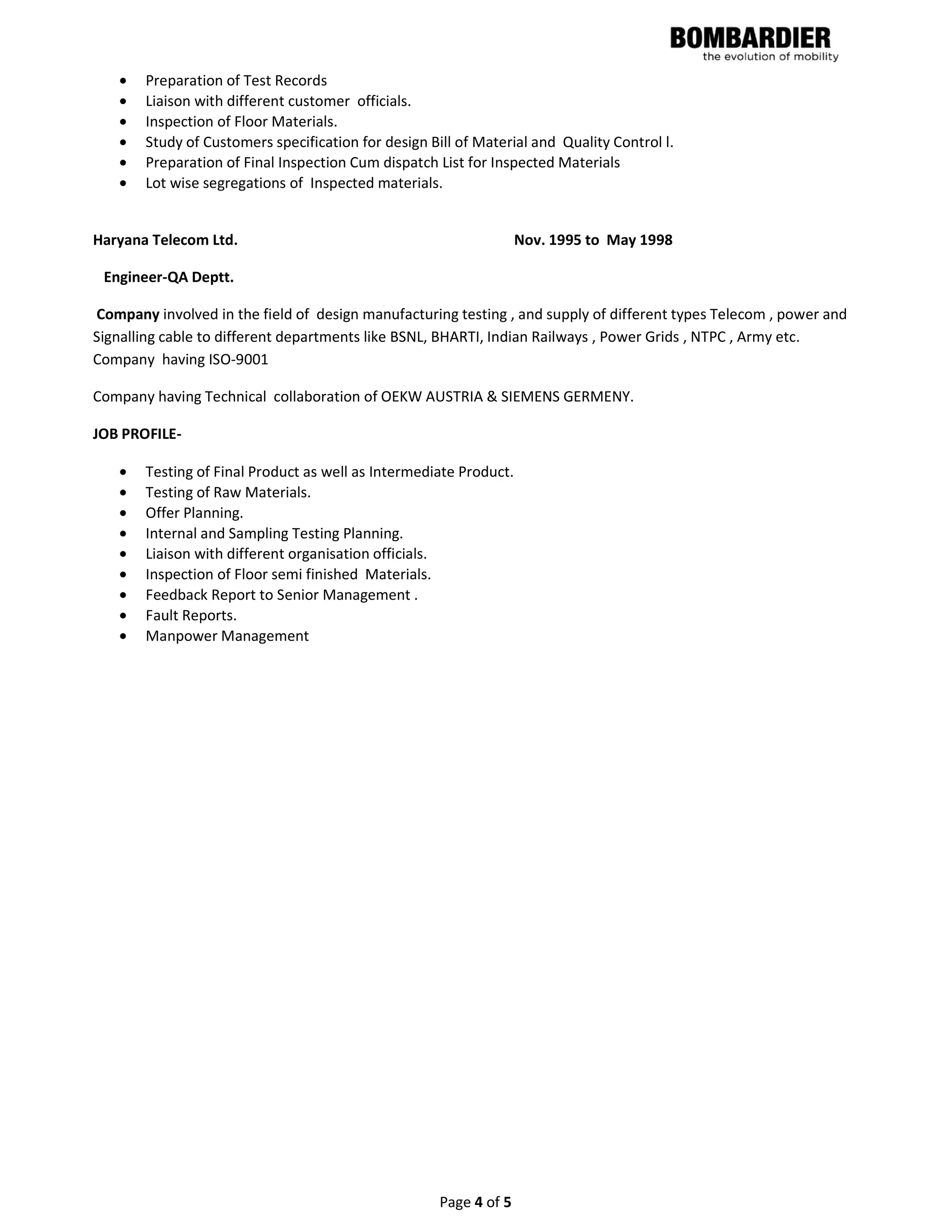 Page 4 of 5
• Preparation of Test Records
• Liaison with different customer officials.
• Inspection of Floor Materials.
• Study of Customers specification for design Bill of Material and Quality Control l.
• Preparation of Final Inspection Cum dispatch List for Inspected Materials
• Lot wise segregations of Inspected materials.
Haryana Telecom Ltd. Nov. 1995 to May 1998
Engineer-QA Deptt.
Company involved in the field of design manufacturing testing , and supply of different types Telecom , power and
Signalling cable to different departments like BSNL, BHARTI, Indian Railways , Power Grids , NTPC , Army etc.
Company having ISO-9001
Company having Technical collaboration of OEKW AUSTRIA & SIEMENS GERMENY.
JOB PROFILE-
• Testing of Final Product as well as Intermediate Product.
• Testing of Raw Materials.
• Offer Planning.
• Internal and Sampling Testing Planning.
• Liaison with different organisation officials.
• Inspection of Floor semi finished Materials.
• Feedback Report to Senior Management .
• Fault Reports.
• Manpower Management
 