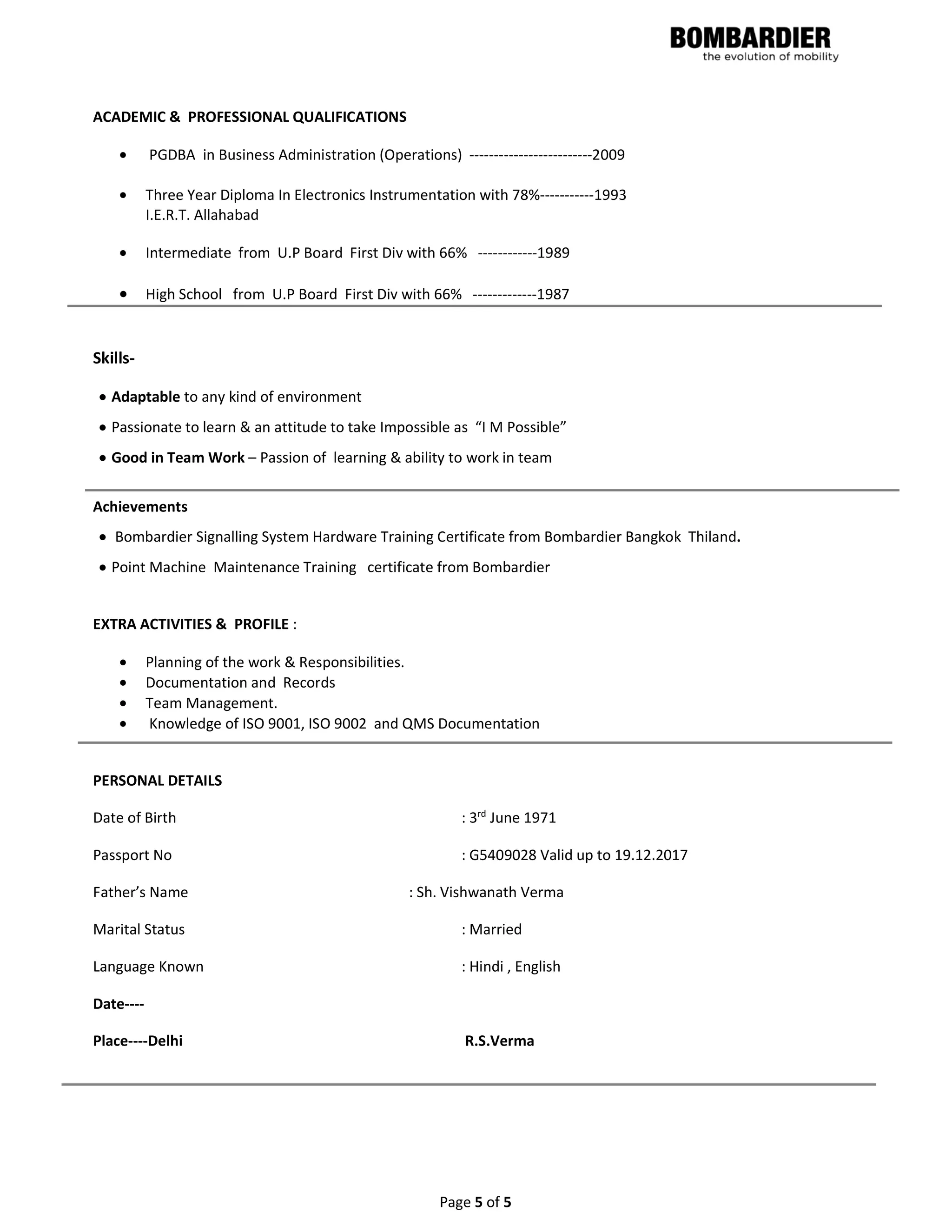 Page 5 of 5
ACADEMIC & PROFESSIONAL QUALIFICATIONS
• PGDBA in Business Administration (Operations) -------------------------2009
• Three Year Diploma In Electronics Instrumentation with 78%-----------1993
I.E.R.T. Allahabad
• Intermediate from U.P Board First Div with 66% ------------1989
• High School from U.P Board First Div with 66% -------------1987
Skills-
• Adaptable to any kind of environment
• Passionate to learn & an attitude to take Impossible as “I M Possible”
• Good in Team Work – Passion of learning & ability to work in team
Achievements
• Bombardier Signalling System Hardware Training Certificate from Bombardier Bangkok Thiland.
• Point Machine Maintenance Training certificate from Bombardier
EXTRA ACTIVITIES & PROFILE :
• Planning of the work & Responsibilities.
• Documentation and Records
• Team Management.
• Knowledge of ISO 9001, ISO 9002 and QMS Documentation
PERSONAL DETAILS
Date of Birth : 3rd
June 1971
Passport No : G5409028 Valid up to 19.12.2017
Father’s Name : Sh. Vishwanath Verma
Marital Status : Married
Language Known : Hindi , English
Date----
Place----Delhi R.S.Verma
 