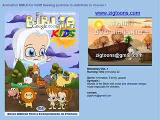 www.zigtoons.com BibliaKids VOL.1 Running Time  (minutes) 22 Genre:  Animation, Family, gospel Synopsis : Stories of the Bible with script and character design, made especially for children. contact: zigtoons@gmail.com  Animation BIBLE for KIDS Seeking partners to distribute or license ! 