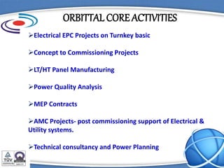ORBITTAL CORE ACTIVITIES
Electrical EPC Projects on Turnkey basic
Concept to Commissioning Projects
LT/HT Panel Manufacturing
Power Quality Analysis
MEP Contracts
AMC Projects- post commissioning support of Electrical &
Utility systems.
Technical consultancy and Power Planning
 