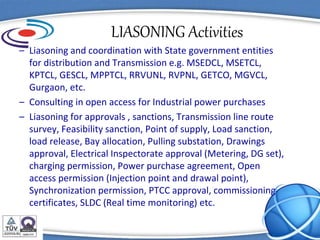 LIASONING Activities
– Liasoning and coordination with State government entities
for distribution and Transmission e.g. MSEDCL, MSETCL,
KPTCL, GESCL, MPPTCL, RRVUNL, RVPNL, GETCO, MGVCL,
Gurgaon, etc.
– Consulting in open access for Industrial power purchases
– Liasoning for approvals , sanctions, Transmission line route
survey, Feasibility sanction, Point of supply, Load sanction,
load release, Bay allocation, Pulling substation, Drawings
approval, Electrical Inspectorate approval (Metering, DG set),
charging permission, Power purchase agreement, Open
access permission (Injection point and drawal point),
Synchronization permission, PTCC approval, commissioning
certificates, SLDC (Real time monitoring) etc.
 