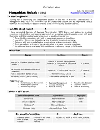 Curriculum Vitae
Muqaddas Rubab (BBA)
Career Objective ▼
Aspiring for a challenging and responsible position in the field of Business Administration &
Management that would be conductive for my professional growth and to implement various
technical, management and decision-making skills acquired during academic career.
A Little about myself ▼
I have completed Bachelor of Business Administration (BBA) degree and looking for practical
experience in the field of business management. I am a creative and enthusiastic person with good
theoretical and little practical experience about to start Business career.
 Committed & responsible, with built in leadership/management qualities.
 Innovative thinker, can dedicate my time & brain for growth of company.
 Outgoing with strong and effective organizational and communication skills.
 Good team player and able to use own initiative to achieve company objectives.
 Versatile and learns new tasks/skills quickly and challenging nature to fulfill goals.
Education ▼
Course Institute Grade
Masters of Business Administration
(MBA-1.5)
Institute of Business & Management
University of Engineering & Technology
Lahore
In Process
Bachelor of Business Administration
(BBA)hons
University of South Asia, Lahore 3.3 CGPA
Higher Secondary School (FSC) Women College, Lahore B
Secondary School (Matriculation) Government Secondary School B
Major Courses:
 Human Resource Management
 Marketing Management
 Business Psychology
Tools & Soft Skills
Operating Systems Skills Applications Languages
Windows 8 Microsoft Word English
Windows 98/NT Microsoft Excel Urdu
Windows XP Microsoft Outlook
Windows Vista Microsoft Power Point
Personal Information ▼ Address
Father’s Name: Syed Chan Pir Shah
Date of Birth 20 /04/1989
Gender: Female
House 624, Block P, Johar Town, Lahore
Cell: +92 3044002635
Muqaddasrubab@yahoo.com
 Business Management
 Services Marketing
 Money & Banking

 Recruitment & Selection
 Corporate Finance
 Financial Accounting
 