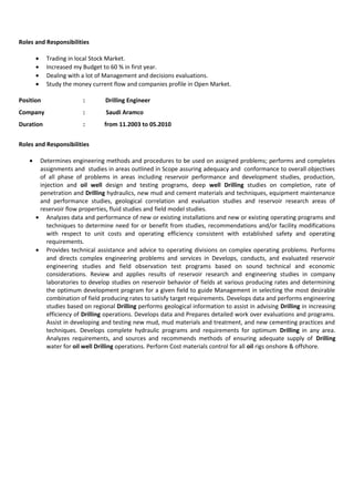 Roles and Responsibilities
• Trading in local Stock Market.
• Increased my Budget to 60 % in first year.
• Dealing with a lot of Management and decisions evaluations.
• Study the money current flow and companies profile in Open Market.
Position : Drilling Engineer
Company : Saudi Aramco
Duration : from 11.2003 to 05.2010
Roles and Responsibilities
• Determines engineering methods and procedures to be used on assigned problems; performs and completes
assignments and studies in areas outlined in Scope assuring adequacy and conformance to overall objectives
of all phase of problems in areas including reservoir performance and development studies, production,
injection and oil well design and testing programs, deep well Drilling studies on completion, rate of
penetration and Drilling hydraulics, new mud and cement materials and techniques, equipment maintenance
and performance studies, geological correlation and evaluation studies and reservoir research areas of
reservoir flow properties, fluid studies and field model studies.
• Analyzes data and performance of new or existing installations and new or existing operating programs and
techniques to determine need for or benefit from studies, recommendations and/or facility modifications
with respect to unit costs and operating efficiency consistent with established safety and operating
requirements.
• Provides technical assistance and advice to operating divisions on complex operating problems. Performs
and directs complex engineering problems and services in Develops, conducts, and evaluated reservoir
engineering studies and field observation test programs based on sound technical and economic
considerations. Review and applies results of reservoir research and engineering studies in company
laboratories to develop studies on reservoir behavior of fields at various producing rates and determining
the optimum development program for a given field to guide Management in selecting the most desirable
combination of field producing rates to satisfy target requirements. Develops data and performs engineering
studies based on regional Drilling performs geological information to assist in advising Drilling in increasing
efficiency of Drilling operations. Develops data and Prepares detailed work over evaluations and programs.
Assist in developing and testing new mud, mud materials and treatment, and new cementing practices and
techniques. Develops complete hydraulic programs and requirements for optimum Drilling in any area.
Analyzes requirements, and sources and recommends methods of ensuring adequate supply of Drilling
water for oil well Drilling operations. Perform Cost materials control for all oil rigs onshore & offshore.
 