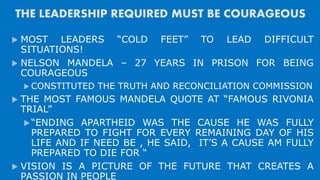 THE LEADERSHIP REQUIRED MUST BE COURAGEOUS
 MOST LEADERS “COLD FEET” TO LEAD DIFFICULT
SITUATIONS!
 NELSON MANDELA – 27 YEARS IN PRISON FOR BEING
COURAGEOUS
 CONSTITUTED THE TRUTH AND RECONCILIATION COMMISSION
 THE MOST FAMOUS MANDELA QUOTE AT “FAMOUS RIVONIA
TRIAL”
“ENDING APARTHEID WAS THE CAUSE HE WAS FULLY
PREPARED TO FIGHT FOR EVERY REMAINING DAY OF HIS
LIFE AND IF NEED BE , HE SAID, IT’S A CAUSE AM FULLY
PREPARED TO DIE FOR “
 VISION IS A PICTURE OF THE FUTURE THAT CREATES A
PASSION IN PEOPLE
 