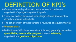 DEFINITION OF KPI’s
 Quantitative and qualitative measures used to review an
organisation's progress against its goals.
 These are broken down and set as targets for achievement by
departments and individuals.
 The achievement of these targets is reviewed at regular intervals
 We note that :
 Definitions of KPIs have a consistent thread, generally centred on
quantifiable, measurable progress towards achieving
organizational goals and objectives.
 