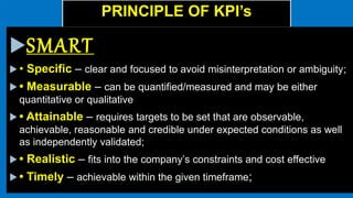 PRINCIPLE OF KPI’s
SMART
 • Specific – clear and focused to avoid misinterpretation or ambiguity;
 • Measurable – can be quantified/measured and may be either
quantitative or qualitative
 • Attainable – requires targets to be set that are observable,
achievable, reasonable and credible under expected conditions as well
as independently validated;
 • Realistic – fits into the company’s constraints and cost effective
 • Timely – achievable within the given timeframe;
 