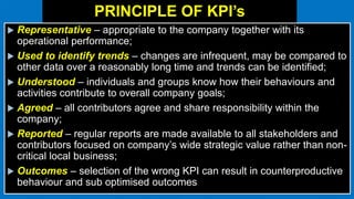 PRINCIPLE OF KPI’s
 Representative – appropriate to the company together with its
operational performance;
 Used to identify trends – changes are infrequent, may be compared to
other data over a reasonably long time and trends can be identified;
 Understood – individuals and groups know how their behaviours and
activities contribute to overall company goals;
 Agreed – all contributors agree and share responsibility within the
company;
 Reported – regular reports are made available to all stakeholders and
contributors focused on company’s wide strategic value rather than non-
critical local business;
 Outcomes – selection of the wrong KPI can result in counterproductive
behaviour and sub optimised outcomes
 