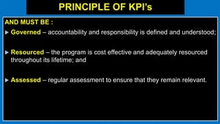 PRINCIPLE OF KPI’s
AND MUST BE :
 Governed – accountability and responsibility is defined and understood;
 Resourced – the program is cost effective and adequately resourced
throughout its lifetime; and
 Assessed – regular assessment to ensure that they remain relevant.
 