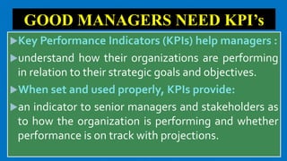GOOD MANAGERS NEED KPI’s
Key Performance Indicators (KPIs) help managers :
understand how their organizations are performing
in relation to their strategic goals and objectives.
When set and used properly, KPIs provide:
an indicator to senior managers and stakeholders as
to how the organization is performing and whether
performance is on track with projections.
 