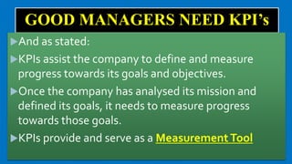 GOOD MANAGERS NEED KPI’s
And as stated:
KPIs assist the company to define and measure
progress towards its goals and objectives.
Once the company has analysed its mission and
defined its goals, it needs to measure progress
towards those goals.
KPIs provide and serve as a MeasurementTool
 