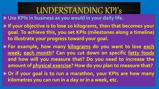 UNDERSTANDING KPI’s
 Use KPIs in business as you would in your daily life.
 If your objective is to lose 10 kilograms, then that becomes your
goal. To achieve this, you set KPIs (milestones along a timeline)
to illustrate your progress toward your goal.
 For example, how many kilograms do you want to lose each
week; each month? Can you cut down on specific fatty foods
and how will you measure that? Do you need to increase the
amount of physical exercise? How do you plan to measure that?
 Or if your goal is to run a marathon, your KPIs are how many
kilometres you can run in a day or in a week, etc.
 