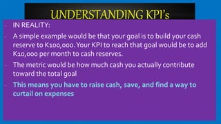 UNDERSTANDING KPI’s
- IN REALITY:
- A simple example would be that your goal is to build your cash
reserve to K100,000.Your KPI to reach that goal would be to add
K10,000 per month to cash reserves.
- The metric would be how much cash you actually contribute
toward the total goal
- This means you have to raise cash, save, and find a way to
curtail on expenses
 