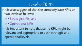 Levels of KPI’s
It is also suggested that the company base KPIs on
two levels as follows:
• Strategic KPIs; and
• Operational KPIs.
It is important to note that some KPIs might be
relevant and appropriate to both strategic and
operational levels.
 