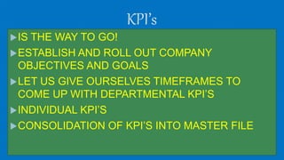 KPI’s
IS THE WAY TO GO!
ESTABLISH AND ROLL OUT COMPANY
OBJECTIVES AND GOALS
LET US GIVE OURSELVES TIMEFRAMES TO
COME UP WITH DEPARTMENTAL KPI’S
INDIVIDUAL KPI’S
CONSOLIDATION OF KPI’S INTO MASTER FILE
 