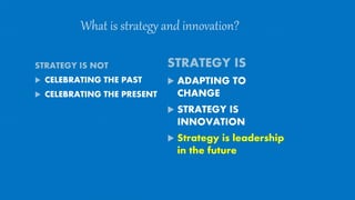 What is strategy and innovation?
STRATEGY IS NOT
 CELEBRATING THE PAST
 CELEBRATING THE PRESENT
STRATEGY IS
 ADAPTING TO
CHANGE
 STRATEGY IS
INNOVATION
 Strategy is leadership
in the future
 