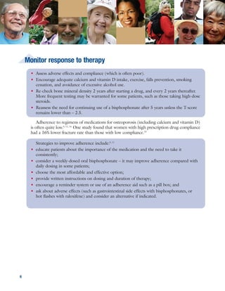 ONJ is a condition of localized “bone death” that has been reported rarely in patients taking
oral bisphosphonates, and can be difficult to treat. After widely publicized reports of ONJ, many
patients stopped taking their bisphosphonates, and many physicians became concerned about
whether to continue prescribing them. However, the risk of bisphosphonate-related ONJ is very
low with oral bisphosphonates used to treat osteoporosis; dental surgery increases the risk. The
condition is more commonly seen in cancer patients given intravenous bisphosphonates.16
Consider discontinuing an oral bisphosphonate for at least 3 months prior to oral surgery in
patients who have taken the drug for >3 years, or in those who have taken it for <3 years and are
on corticosteroids. The drug should not be restarted until bone has fully healed.16
76
When should I worry about osteonecrosis of the jaw (ONJ)?
Figure 2. Cost of medications used for osteoporosis
$0 $200 $400 $600 $800 $1,000
Costs of 30-day supply of defined daily dose
Alendronate 10mg oral
Ibandronate (Boniva) 5mg oral
Risedronate (Actonel) 5mg oral
Zoledronate (Reclast) 5mg IV
Raloxifene (Evista) 60mg oral
Teriparatide (Forteo) 20 micrograms SC
Calcitonin
Denosumab (Prolia), 60mg SC
Fosamax, $95
generics, $71
$111
$119
$93
$123
$948
Miacalcin 100 units SC/IM, $477
Fortical 200 units, nasal $75
Miacalcin 200 units nasal, $131
generics 200 units nasal, $110
$135
SC/IM: subcutaneous/intramuscular injection; SC: subcutaneous injection; IV: intravenous. Prices from www.epocrates.com, May 2010.
• Assess adverse effects and compliance (which is often poor).
• Encourage adequate calcium and vitamin D intake, exercise, falls prevention, smoking
cessation, and avoidance of excessive alcohol use.
• Re-check bone mineral density 2 years after starting a drug, and every 2 years thereafter.
More frequent testing may be warranted for some patients, such as those taking high-dose
steroids.
• Reassess the need for continuing use of a bisphosphonate after 5 years unless the T-score
remains lower than – 2.5.
Adherence to regimens of medications for osteoporosis (including calcium and vitamin D)
is often quite low.5, 11, 14
One study found that women with high prescription drug compliance
had a 16% lower fracture rate than those with low compliance.15
Strategies to improve adherence include:5, 11
• educate patients about the importance of the medication and the need to take it
consistently;
• consider a weekly-dosed oral bisphosphonate – it may improve adherence compared with
daily dosing in some patients;
• choose the most affordable and effective option;
• provide written instructions on dosing and duration of therapy;
• encourage a reminder system or use of an adherence aid such as a pill box; and
• ask about adverse effects (such as gastrointestinal side effects with bisphosphonates, or
hot flashes with raloxifene) and consider an alternative if indicated.
Monitor response to therapy
Cost may be a barrier to adherence. Generic alendronate is now available, making
bisphosphonate therapy more affordable. Injectable drugs may incur an additional up-front
expense.5
The costs of a 30-day supply of typical doses of these medications are listed below. The
price of calcium and vitamin D varies, but these medications are widely available and inexpensive
(under $10 per month).5
Cost
 