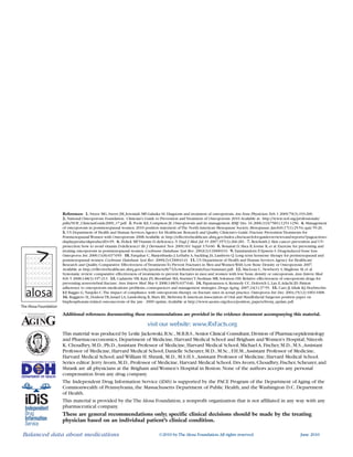 Osteoporosis is often asymptomatic until a
fracture occurs;these can occur with minimal or
no trauma.1
Risk factors for osteoporosis include
female gender,older age,low calcium intake,
vitamin D deficiency,BMI < 21 kg/m2
,steroid use,
excessive alcohol intake,smoking,and inadequate
exercise.2-4
Keeping bones
from breaking
Osteoporosisiscommonin
elderlypatients.Itcancausepreventable
fracturesleadingtohospitalization,
lossofmobility,nursinghomeadmission,
andincreasedmortality.
Afewsimpleinterventionscan
makeabigdifference.
Balanced data about medications
The Alosa Foundation
References: 1. Sweet MG,Sweet JM,Jeremiah MP,Galazka SS.Diagnosis and treatment of osteoporosis.Am Fam Physician.Feb 1 2009;79(3):193-200.
2. National Osteoporosis Foundation. Clinician's Guide to Prevention andTreatment of Osteoporosis 2010.Available at: http://www.nof.org/professionals/
pdfs/NOF_ClinicianGuide2009_v7.pdf. 3. Poole KE,Compston JE.Osteoporosis and its management.BMJ. Dec 16 2006;333(7581):1251-1256. 4. Management
of osteoporosis in postmenopausal women:2010 position statement ofThe North American Menopause Society.Menopause.Jan-Feb;17(1):25-54;quiz 55-26.
5. US Department of Health and Human Services.Agency for Healthcare Research and Quality.Clinician's Guide:Fracture PreventionTreatments for
Postmenopausal Women with Osteoporosis 2008.Available at:http://effectivehealthcare.ahrq.gov/index.cfm/search-for-guides-reviews-and-reports/?pageaction=
displayproduct&productID=95. 6. Holick MF.Vitamin D deficiency.N Engl J Med.Jul 19 2007;357(3):266-281. 7. Reichrath J.Skin cancer prevention and UV-
protection:how to avoid vitamin D-deficiency? Br J Dermatol.Nov 2009;161 Suppl 3:54-60. 8. Bonaiuti D,Shea B,Iovine R,et al.Exercise for preventing and
treating osteoporosis in postmenopausal women.Cochrane Database Syst Rev.2002(3):CD000333. 9.Tannirandorn P,Epstein S.Drug-induced bone loss.
Osteoporos Int.2000;11(8):637-659. 10. Farquhar C,Marjoribanks J,Lethaby A,Suckling JA,Lamberts Q.Long term hormone therapy for perimenopausal and
postmenopausal women.Cochrane Database Syst Rev.2009(2):CD004143. 11. US Department of Health and Human Services.Agency for Healthcare
Research and Quality.Comparative Effectiveness ofTreatmentsTo Prevent Fractures in Men and Women With Low Bone Density or Osteoporosis 2007.
Available at:http://effectivehealthcare.ahrq.gov/ehc/products/8/73/LowBoneDensityExecSummary.pdf. 12. MacLean C,Newberry S,Maglione M,et al.
Systematic review:comparative effectiveness of treatments to prevent fractures in men and women with low bone density or osteoporosis.Ann Intern Med.
Feb 5 2008;148(3):197-213. 13. Cadarette SM,Katz JN,Brookhart MA,SturmerT,Stedman MR,Solomon DH.Relative effectiveness of osteoporosis drugs for
preventing nonvertebral fracture.Ann Intern Med.May 6 2008;148(9):637-646. 14. Papaioannou A,Kennedy CC,Dolovich L,Lau E,Adachi JD.Patient
adherence to osteoporosis medications:problems,consequences and management strategies.Drugs Aging.2007;24(1):37-55. 15. Caro JJ,Ishak KJ,Huybrechts
KF,Raggio G,Naujoks C.The impact of compliance with osteoporosis therapy on fracture rates in actual practice.Osteoporos Int.Dec 2004;15(12):1003-1008.
16. Ruggiero SL,DodsonTB,Assael LA,Landesberg R,Marx RE,Mehrotra B.American Association of Oral and Maxillofacial Surgeons position paper on
bisphosphonate-related osteonecrosis of the jaw - 2009 update.Available at http://www.aaoms.org/docs/position_papers/bronj_update.pdf.
Additional references documenting these recommendations are provided in the evidence document accompanying this material.
visit our website: www.RxFacts.org
This material was produced by Leslie Jackowski,B.Sc.,M.B.B.S.,Senior Clinical Consultant,Division of Pharmacoepidemiology
and Pharmacoeconomics, Department of Medicine, Harvard Medical School and Brigham and Women's Hospital; Niteesh
K. Choudhry, M.D., Ph.D.,Assistant Professor of Medicine, Harvard Medical School; Michael A. Fischer, M.D., M.S.,Assistant
Professor of Medicine, Harvard Medical School; Danielle Scheurer, M.D., M.Sc., F.H.M.,Assistant Professor of Medicine,
Harvard Medical School; and William H. Shrank, M.D., M.S.H.S.,Assistant Professor of Medicine, Harvard Medical School.
Series editor: Jerry Avorn, M.D., Professor of Medicine, Harvard Medical School. Drs Avorn, Choudhry, Fischer, Scheurer, and
Shrank are all physicians at the Brigham and Women’s Hospital in Boston. None of the authors accepts any personal
compensation from any drug company.
The Independent Drug Information Service (iDiS) is supported by the PACE Program of the Department of Aging of the
Commonwealth of Pennsylvania, the Massachusetts Department of Public Health, and the Washington D.C. Department
of Health.
This material is provided by the The Alosa Foundation, a nonprofit organization that is not affiliated in any way with any
pharmaceutical company.
These are general recommendations only; specific clinical decisions should be made by the treating
physician based on an individual patient’s clinical condition.
©2010 byTheAlosa Foundation.All rights reserved. June 2010Balanced data about medications
The Alosa Foundation
 