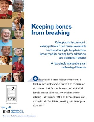 Osteoporosis is often asymptomatic until a
fracture occurs;these can occur with minimal or
no trauma.1
Risk factors for osteoporosis include
female gender,older age,low calcium intake,
vitamin D deficiency,BMI < 21 kg/m2
,steroid use,
excessive alcohol intake,smoking,and inadequate
exercise.2-4
Keeping bones
from breaking
Osteoporosisiscommonin
elderlypatients.Itcancausepreventable
fracturesleadingtohospitalization,
lossofmobility,nursinghomeadmission,
andincreasedmortality.
Afewsimpleinterventionscan
makeabigdifference.
Balanced data about medications
The Alosa Foundation
References: 1. Sweet MG,Sweet JM,Jeremiah MP,Galazka SS.Diagnosis and treatment of osteoporosis.Am Fam Physician.Feb 1 2009;79(3):193-200.
2. National Osteoporosis Foundation. Clinician's Guide to Prevention andTreatment of Osteoporosis 2010.Available at: http://www.nof.org/professionals/
pdfs/NOF_ClinicianGuide2009_v7.pdf. 3. Poole KE,Compston JE.Osteoporosis and its management.BMJ. Dec 16 2006;333(7581):1251-1256. 4. Management
of osteoporosis in postmenopausal women:2010 position statement ofThe North American Menopause Society.Menopause.Jan-Feb;17(1):25-54;quiz 55-26.
5. US Department of Health and Human Services.Agency for Healthcare Research and Quality.Clinician's Guide:Fracture PreventionTreatments for
Postmenopausal Women with Osteoporosis 2008.Available at:http://effectivehealthcare.ahrq.gov/index.cfm/search-for-guides-reviews-and-reports/?pageaction=
displayproduct&productID=95. 6. Holick MF.Vitamin D deficiency.N Engl J Med.Jul 19 2007;357(3):266-281. 7. Reichrath J.Skin cancer prevention and UV-
protection:how to avoid vitamin D-deficiency? Br J Dermatol.Nov 2009;161 Suppl 3:54-60. 8. Bonaiuti D,Shea B,Iovine R,et al.Exercise for preventing and
treating osteoporosis in postmenopausal women.Cochrane Database Syst Rev.2002(3):CD000333. 9.Tannirandorn P,Epstein S.Drug-induced bone loss.
Osteoporos Int.2000;11(8):637-659. 10. Farquhar C,Marjoribanks J,Lethaby A,Suckling JA,Lamberts Q.Long term hormone therapy for perimenopausal and
postmenopausal women.Cochrane Database Syst Rev.2009(2):CD004143. 11. US Department of Health and Human Services.Agency for Healthcare
Research and Quality.Comparative Effectiveness ofTreatmentsTo Prevent Fractures in Men and Women With Low Bone Density or Osteoporosis 2007.
Available at:http://effectivehealthcare.ahrq.gov/ehc/products/8/73/LowBoneDensityExecSummary.pdf. 12. MacLean C,Newberry S,Maglione M,et al.
Systematic review:comparative effectiveness of treatments to prevent fractures in men and women with low bone density or osteoporosis.Ann Intern Med.
Feb 5 2008;148(3):197-213. 13. Cadarette SM,Katz JN,Brookhart MA,SturmerT,Stedman MR,Solomon DH.Relative effectiveness of osteoporosis drugs for
preventing nonvertebral fracture.Ann Intern Med.May 6 2008;148(9):637-646. 14. Papaioannou A,Kennedy CC,Dolovich L,Lau E,Adachi JD.Patient
adherence to osteoporosis medications:problems,consequences and management strategies.Drugs Aging.2007;24(1):37-55. 15. Caro JJ,Ishak KJ,Huybrechts
KF,Raggio G,Naujoks C.The impact of compliance with osteoporosis therapy on fracture rates in actual practice.Osteoporos Int.Dec 2004;15(12):1003-1008.
16. Ruggiero SL,DodsonTB,Assael LA,Landesberg R,Marx RE,Mehrotra B.American Association of Oral and Maxillofacial Surgeons position paper on
bisphosphonate-related osteonecrosis of the jaw - 2009 update.Available at http://www.aaoms.org/docs/position_papers/bronj_update.pdf.
Additional references documenting these recommendations are provided in the evidence document accompanying this material.
visit our website: www.RxFacts.org
This material was produced by Leslie Jackowski,B.Sc.,M.B.B.S.,Senior Clinical Consultant,Division of Pharmacoepidemiology
and Pharmacoeconomics, Department of Medicine, Harvard Medical School and Brigham and Women's Hospital; Niteesh
K. Choudhry, M.D., Ph.D.,Assistant Professor of Medicine, Harvard Medical School; Michael A. Fischer, M.D., M.S.,Assistant
Professor of Medicine, Harvard Medical School; Danielle Scheurer, M.D., M.Sc., F.H.M.,Assistant Professor of Medicine,
Harvard Medical School; and William H. Shrank, M.D., M.S.H.S.,Assistant Professor of Medicine, Harvard Medical School.
Series editor: Jerry Avorn, M.D., Professor of Medicine, Harvard Medical School. Drs Avorn, Choudhry, Fischer, Scheurer, and
Shrank are all physicians at the Brigham and Women’s Hospital in Boston. None of the authors accepts any personal
compensation from any drug company.
The Independent Drug Information Service (iDiS) is supported by the PACE Program of the Department of Aging of the
Commonwealth of Pennsylvania, the Massachusetts Department of Public Health, and the Washington D.C. Department
of Health.
This material is provided by the The Alosa Foundation, a nonprofit organization that is not affiliated in any way with any
pharmaceutical company.
These are general recommendations only; specific clinical decisions should be made by the treating
physician based on an individual patient’s clinical condition.
©2010 byTheAlosa Foundation.All rights reserved. June 2010Balanced data about medications
The Alosa Foundation
 