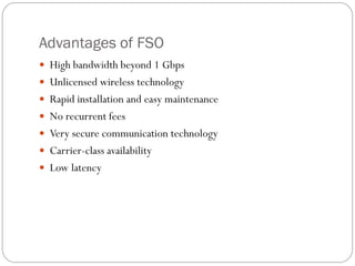 Advantages of FSO
 High bandwidth beyond 1 Gbps
 Unlicensed wireless technology
 Rapid installation and easy maintenance
 No recurrent fees
 Very secure communication technology
 Carrier-class availability
 Low latency
 