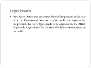 Legal issues
 Free-Space Optics uses unlicensed band of frequencies in the near
infra red. Deployment does not require any license payment but
the product, due to its type, needs to be approved by the ARCT
(Agence de Régulation et de Contrôle des Télécommunications au
Burundi).
 