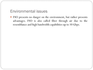 Environmental issues
 FSO presents no danger on the environment, but rather presents
advantages. FSO is also called fiber through air due to the
resemblance and high bandwidth capabilities up to 10 Gbps.
 