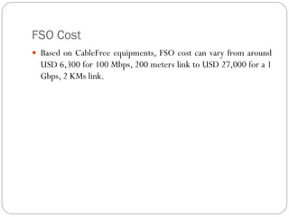 FSO Cost
 Based on CableFree equipments, FSO cost can vary from around
USD 6,300 for 100 Mbps, 200 meters link to USD 27,000 for a 1
Gbps, 2 KMs link.
 