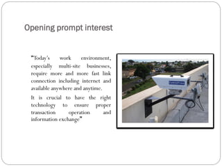 Opening prompt interest
Today’s work environment,
especially multi-site businesses,
require more and more fast link
connection including internet and
available anywhere and anytime.
It is crucial to have the right
technology to ensure proper
transaction operation and
information exchange
 