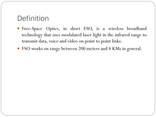 Definition
 Free-Space Optics, in short FSO, is a wireless broadband
technology that uses modulated laser light in the infrared range to
transmit data, voice and video on point to point links.
 FSO works on range between 200 meters and 4 KMs in general.
 
