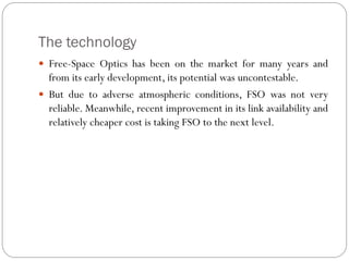 The technology
 Free-Space Optics has been on the market for many years and
from its early development, its potential was uncontestable.
 But due to adverse atmospheric conditions, FSO was not very
reliable. Meanwhile, recent improvement in its link availability and
relatively cheaper cost is taking FSO to the next level.
 