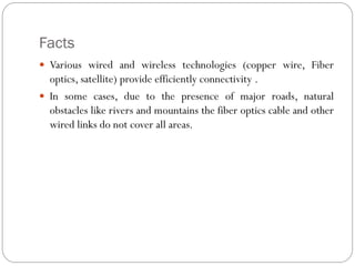 Facts
 Various wired and wireless technologies (copper wire, Fiber
optics, satellite) provide efficiently connectivity .
 In some cases, due to the presence of major roads, natural
obstacles like rivers and mountains the fiber optics cable and other
wired links do not cover all areas.
 