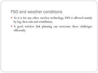 FSO and weather conditions
 As it is for any other wireless technology, FSO is affected mainly
by fog, then rain and scintillation.
 A good wireless link planning can overcome these challenges
efficiently.
 