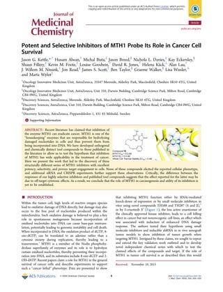 Potent and Selective Inhibitors of MTH1 Probe Its Role in Cancer Cell
Survival
Jason G. Kettle,*,†
Husam Alwan,†
Michal Bista,‡
Jason Breed,∥
Nichola L. Davies,‡
Kay Eckersley,§
Shaun Fillery,‡
Kevin M. Foote,‡
Louise Goodwin,†
David R. Jones,†
Helena Käck,⊥
Alan Lau,†
J. Willem M. Nissink,‡
Jon Read,∥
James S. Scott,‡
Ben Taylor,∥
Graeme Walker,§
Lisa Wissler,⊥
and Marta Wylot‡
†
Oncology Innovative Medicines Unit, AstraZeneca, 35S47 Mereside, Alderley Park, Macclesﬁeld, Cheshire SK10 4TG, United
Kingdom
‡
Oncology Innovative Medicines Unit, AstraZeneca, Unit 310, Darwin Building, Cambridge Science Park, Milton Road, Cambridge
CB4 0WG, United Kingdom
§
Discovery Sciences, AstraZeneca, Mereside, Alderley Park, Macclesﬁeld, Cheshire SK10 4TG, United Kingdom
∥
Discovery Sciences, AstraZeneca, Unit 310, Darwin Building, Cambridge Science Park, Milton Road, Cambridge CB4 0WG, United
Kingdom
⊥
Discovery Sciences, AstraZeneca, Pepparedsleden 1, 431 83 Mölndal, Sweden
*S Supporting Information
ABSTRACT: Recent literature has claimed that inhibition of
the enzyme MTH1 can eradicate cancer. MTH1 is one of the
“housekeeping” enzymes that are responsible for hydrolyzing
damaged nucleotides in cells and thus prevent them from
being incorporated into DNA. We have developed orthogonal
and chemically distinct tool compounds to those published in
the literature to allow us to test the hypothesis that inhibition
of MTH1 has wide applicability in the treatment of cancer.
Here we present the work that led to the discovery of three
structurally diﬀerent series of MTH1 inhibitors with excellent
potency, selectivity, and proven target engagement in cells. None of these compounds elicited the reported cellular phenotype,
and additional siRNA and CRISPR experiments further support these observations. Critically, the diﬀerence between the
responses of our highly selective inhibitors and published tool compounds suggests that the eﬀect reported for the latter may be
due to oﬀ-target cytotoxic eﬀects. As a result, we conclude that the role of MTH1 in carcinogenesis and utility of its inhibition is
yet to be established.
■ INTRODUCTION
Within the tumor cell, high levels of reactive oxygen species
lead to oxidative damage of DNA directly, but damage may also
occur to the free pool of nucleotides produced within the
mitochondria. Such oxidative damage is believed to play a key
role in spontaneous mutagenesis because incorporation of
oxidized nucleotides into DNA can cause base-pair mistrans-
lation, potentially leading to genomic instability and cell death.
When incorporated in DNA, the oxidation product of dGTP, 8-
oxo-dGTP, can be translated to an adenine rather than a
cytosine moiety during replication, thereby leading to a
transversion.1
MTH1 is a member of the Nudix phosphohy-
drolase superfamily of enzymes and its role is to hydrolyze
certain oxidized nucleotides, thereby preventing their incorpo-
ration into DNA, and its substrates include 8-oxo-dGTP and 2-
OH-dATP. Recent papers claim a role for MTH1 in the general
survival of cancer cells and describe experiments to support
such a “cancer lethal” phenotype. Data are presented to show
that inhibiting MTH1 function either by RNAi-mediated
knock-down of expression or by small molecule inhibition in
vitro using novel compounds TH588 and TH287 (1 and 2),2
or by S-crizotinib 33
(Figure 1), the less active enantiomer of
the clinically approved kinase inhibitor, leads to a cell killing
eﬀect in cancer but not nononcogenic cell lines, an eﬀect which
was associated with induction of enhanced DNA damage
response. The authors tested their hypothesis using small
molecule inhibitors and inducible shRNA in in vivo xenograft
tumor models to show inhibition of tumor growth when
targeting MTH1. Intrigued by these claims, we sought to repeat
and extend the key validation work outlined and to develop
novel independent chemical series with which to test the
claimed eﬀects of the compounds and target. If the role of
MTH1 in tumor cell survival is as described then this would
Received: November 10, 2015
Article
pubs.acs.org/jmc
© XXXX American Chemical Society A DOI: 10.1021/acs.jmedchem.5b01760
J. Med. Chem. XXXX, XXX, XXX−XXX
This is an open access article published under an ACS AuthorChoice License, which permits
copying and redistribution of the article or any adaptations for non-commercial purposes.
 