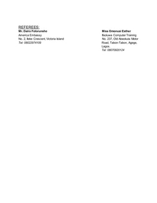 REFEREES:
Mr. Dairo Folorunsho Miss Omonusi Esther
America Embassy Ifeoluwa Computer Training
No. 2, Ileke Crescent, Victoria Island No. 237, Old Abeokuta Motor
Tel: 08022974109 Road, Tabon-Tabon, Agege,
Lagos.
Tel: 08070920124
 