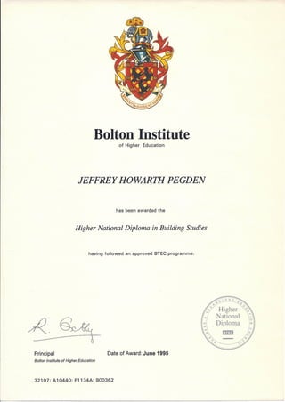 Bolton Institute
of Higher Education
JEFFREY HOWARTH PEGDEN
has been awarded the
Higher National Diploma in Building Studies
having followed an approved BTEC programme.
Principal
Bolton Institute of Higher Education
Date of Award: June 1995
32107: A10440: F1134A: B00362
o LOG Y
0'" <'0
<vv Higher U o
~ 7
National --'
. Diploma
I!m.3
 