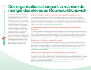Desorganisationschangentlamanièrede
mangerdesélèvesauNouveau-Brunswick
Les quatres organisations suivantes sont
d’excellentes sources d’information et
montrent la voie à suivre dans le domaine
de l’alimentation saine au Nouveau-
Brunswick. Les médecins et les diététistes
du Nouveau-Brunswick ont toujours dit, et
nous le redisons, qu’il faudra de
nombreuses idées et voix pour s’assurer
que toutes les écoles puissent respecter et
dépasser les exigences en matière de
nutrition de la politique 711. Nous croyons
que ces organisations ont fait preuve de
leadership dans ce domaine et seraient
d’excellentes sources d’information.
Soulignons qu’aucune de ces organisations
n’a fait de la publicité pour l’initiative Alerte
aux menus, n’y a participé activement, ne l’a
commanditée ou ne l’a appuyée de toute
autre manière. Nous les remercions pour
leur inspiration et le travail qu’elles font
pour améliorer la nourriture oﬀerte aux
enfants et aux jeunes dans les écoles.
Le Réseau d’action sur la sécurité alimentaire du Nouveau-Brunswick
Le Réseau d’action sur la sécurité alimentaire a pour mission de faciliter l’accès de tous les gens du Nouveau-
Brunswick à des aliments sains, locaux et produits de manière durable. Il oﬀre un certain nombre de programmes qui
inﬂuent sur la manière de consommer les aliments au Nouveau-Brunswick et travaille à la création de groupes de
mentors communautaires en alimentation ainsi qu’à la promotion de jardins et de cuisines communautaires. De plus, il
travaille avec le programme de nutrition De la ferme à la cafétéria et avec de nombreuses banques alimentaires. Voici
l’adresse de son site Web : http://www.securitealimentairenb.ca/.
Coalition pour une saine alimentation et l’activité physique au Nouveau-
Brunswick
La CSAAP est un réseau de ministères gouvernementaux et d’organismes non gouvernementaux qui partagent les buts
communs d’une vie et d’une alimentation saines pour tous les Néo-Brunswickois et Néo-Brunswickoises. L’an dernier, la
CSAAP a diﬀusé un document d’information sur la politique 711, qui a mis en lumière les questions de saine alimentation
chez de nombreux parents et Néo-Brunswickois en présentant simplement l’information d’une manière accessible. La
SMNB est l’un des nombreux groupes membres de la CSAAP. Voici l’adresse de son site Web : http://hepac.ca.
De la ferme à l’école au Nouveau-Brunswick
Dans la province, huit écoles proﬁtent de petites subventions accordées par des partenaires fédéraux et provinciaux
aﬁn d’aménager dans leur cafétéria un buﬀet à salades garni de fruits et légumes frais produits par des agriculteurs
locaux. De plus, les écoles fournissent de la formation sur la nourriture sous la forme de cours de cuisine, de visites
d’agriculteurs ou de jardins. La demande du programme est très élevée dans un certain nombre d’écoles.
Renseignements : http://www.farmtocafeteriacanada.ca/fr/2014/10/de-la-ferme-a-lecole-au-nouveau-
brunswick-en-bonne-compagnie/
La Faculté de kinésiologie de l’Université du Nouveau-Brunswick
L’Université du Nouveau-Brunswick s’intéresse activement à la recherche dans le domaine des politiques liées à la
nourriture, de la nutrition et de la saine alimentation. La professeure Mary McKenna enseigne le mieux-être, la nutrition
et la promotion de la santé, et elle a participé à de nombreuses tables provinciales, nationales et internationales sur la
politique alimentaire. On peut lire les publications révisées par des pairs ayant trait à la nourriture servie dans les
écoles néo-brunswickoises sur le site suivant :
http://www.unb.ca/fredericton/kinesiology/research/proﬁles/mmckenna.html .
10
GuidedesécolesduNouveau-Brunswickoùbienmanger
 