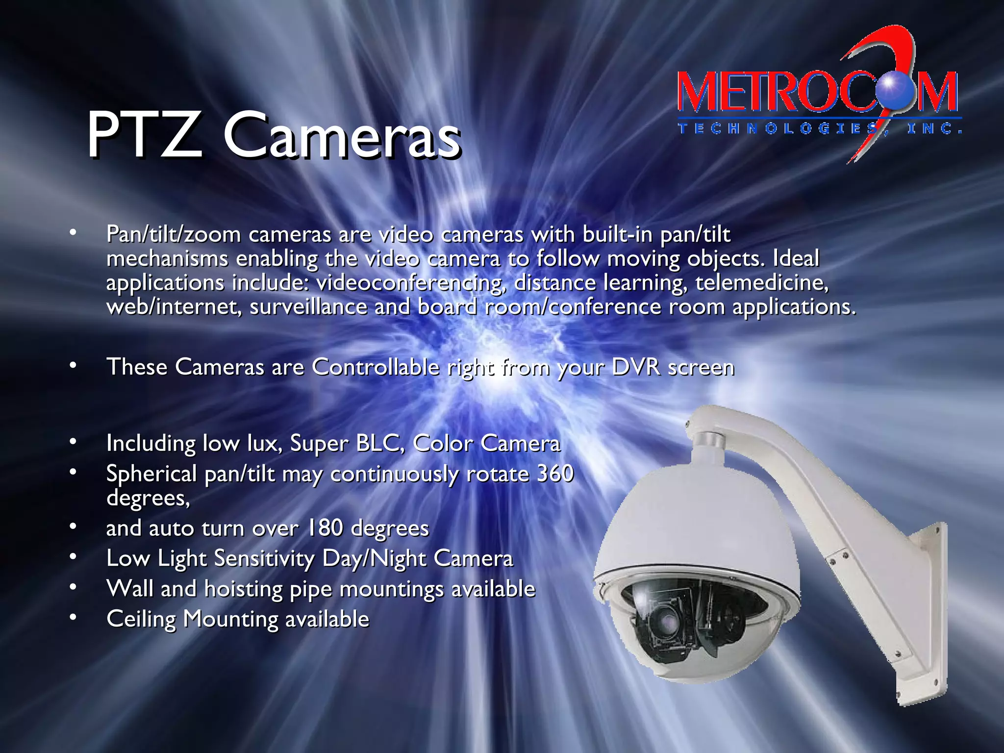 PTZ CamerasPTZ Cameras
• Pan/tilt/zoom cameras are video cameras with built-in pan/tiltPan/tilt/zoom cameras are video cameras with built-in pan/tilt
mechanisms enabling the video camera to follow moving objects. Idealmechanisms enabling the video camera to follow moving objects. Ideal
applications include: videoconferencing, distance learning, telemedicine,applications include: videoconferencing, distance learning, telemedicine,
web/internet, surveillance and board room/conference room applications.web/internet, surveillance and board room/conference room applications.
• These Cameras are Controllable right from your DVR screenThese Cameras are Controllable right from your DVR screen
• Including low lux, Super BLC, Color CameraIncluding low lux, Super BLC, Color Camera
• Spherical pan/tilt may continuously rotate 360Spherical pan/tilt may continuously rotate 360
degrees,degrees,
• and auto turn over 180 degreesand auto turn over 180 degrees
• Low Light Sensitivity Day/Night CameraLow Light Sensitivity Day/Night Camera
• Wall and hoisting pipe mountings availableWall and hoisting pipe mountings available
• Ceiling Mounting availableCeiling Mounting available
 