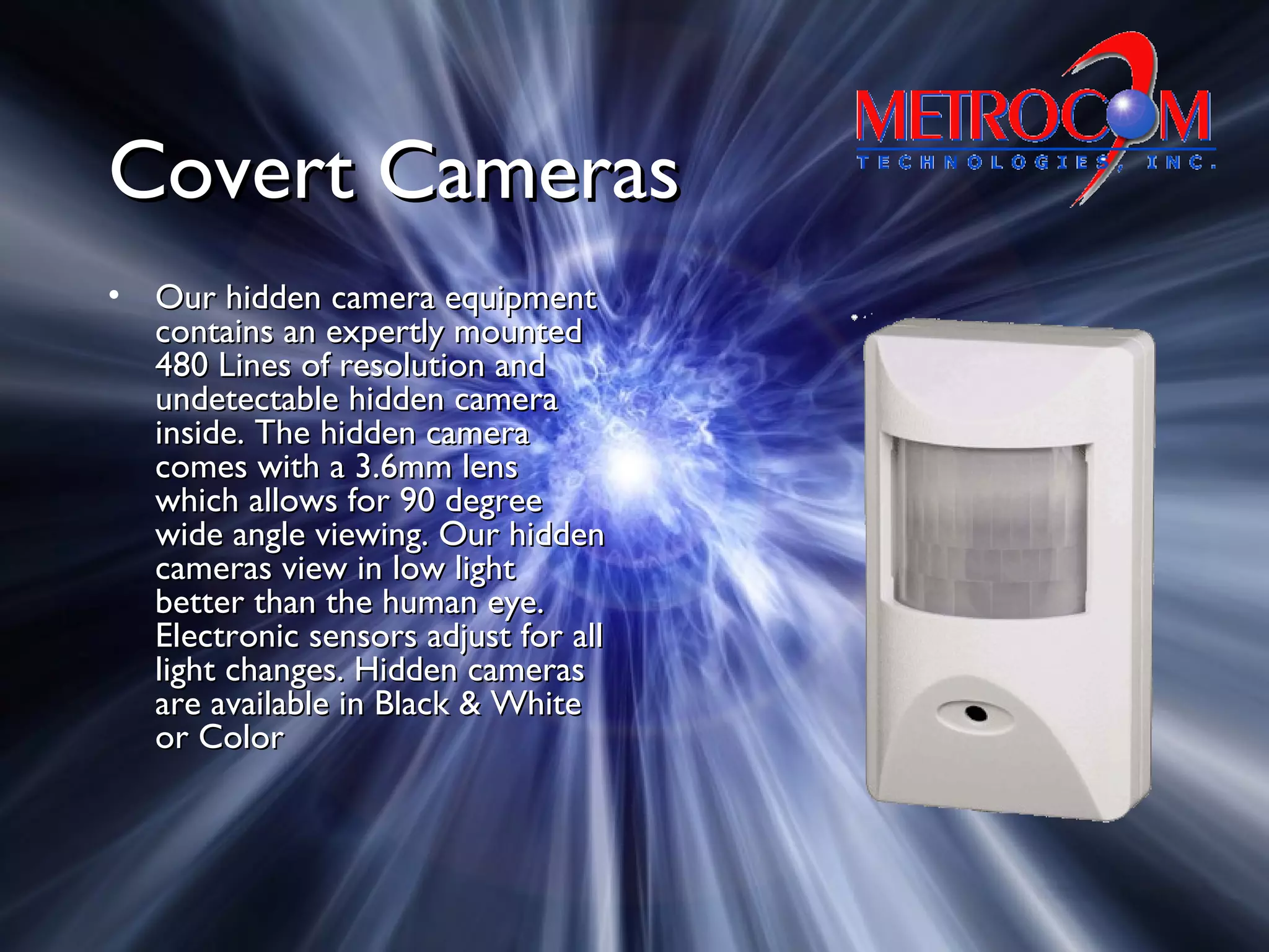 Covert CamerasCovert Cameras
• Our hidden camera equipmentOur hidden camera equipment
contains an expertly mountedcontains an expertly mounted
480 Lines of resolution and480 Lines of resolution and
undetectable hidden cameraundetectable hidden camera
inside. The hidden camerainside. The hidden camera
comes with a 3.6mm lenscomes with a 3.6mm lens
which allows for 90 degreewhich allows for 90 degree
wide angle viewing. Our hiddenwide angle viewing. Our hidden
cameras view in low lightcameras view in low light
better than the human eye.better than the human eye.
Electronic sensors adjust for allElectronic sensors adjust for all
light changes. Hidden cameraslight changes. Hidden cameras
are available in Black & Whiteare available in Black & White
or Coloror Color
 