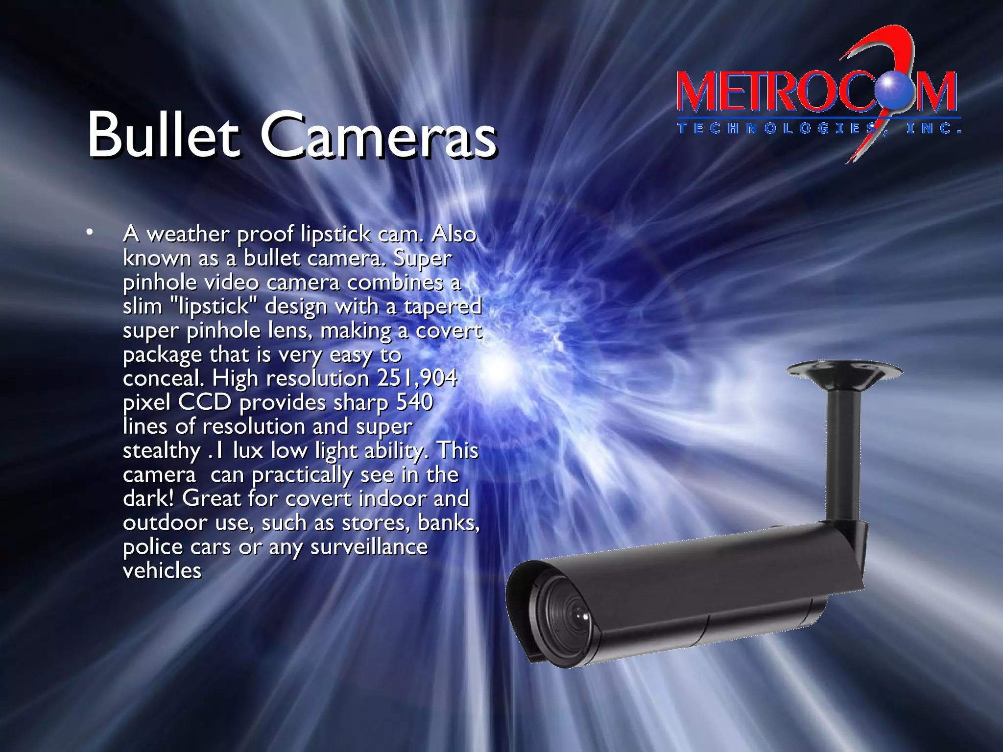 Bullet CamerasBullet Cameras
• A weather proof lipstick cam. AlsoA weather proof lipstick cam. Also
known as a bullet camera. Superknown as a bullet camera. Super
pinhole video camera combines apinhole video camera combines a
slim "lipstick" design with a taperedslim "lipstick" design with a tapered
super pinhole lens, making a covertsuper pinhole lens, making a covert
package that is very easy topackage that is very easy to
conceal. High resolution 251,904conceal. High resolution 251,904
pixel CCD provides sharp 540pixel CCD provides sharp 540
lines of resolution and superlines of resolution and super
stealthy .1 lux low light ability. Thisstealthy .1 lux low light ability. This
camera can practically see in thecamera can practically see in the
dark! Great for covert indoor anddark! Great for covert indoor and
outdoor use, such as stores, banks,outdoor use, such as stores, banks,
police cars or any surveillancepolice cars or any surveillance
vehiclesvehicles
 