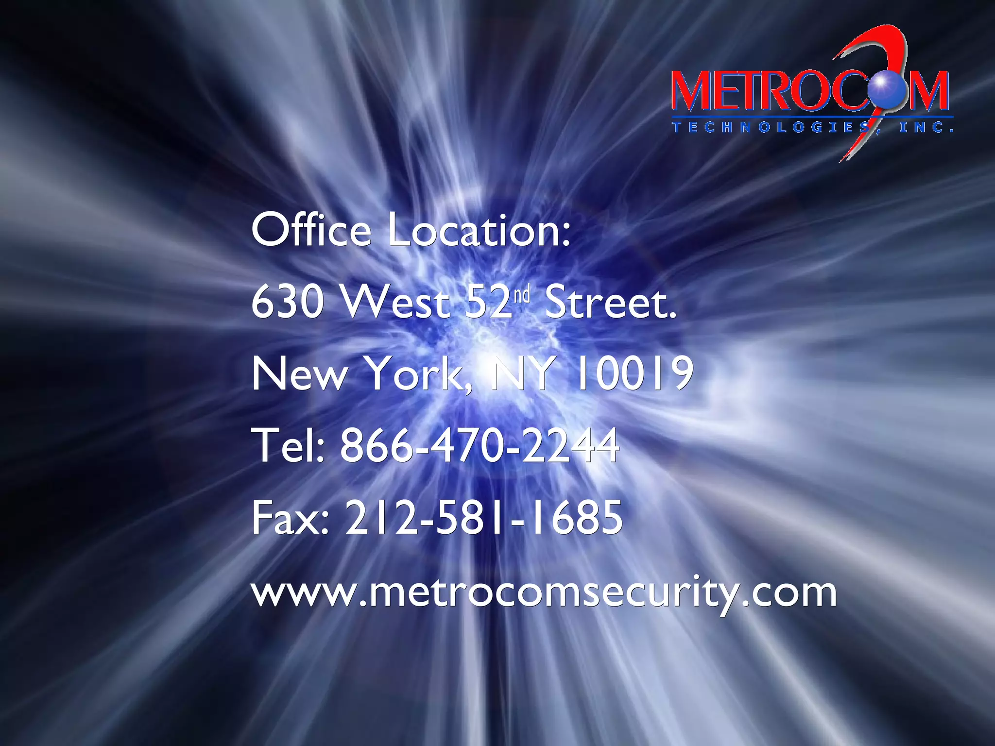 Office Location:Office Location:
630 West 52630 West 52ndnd
Street.Street.
New York, NY 10019New York, NY 10019
Tel: 866-470-2244Tel: 866-470-2244
Fax: 212-581-1685Fax: 212-581-1685
www.metrocomsecurity.comwww.metrocomsecurity.com
 