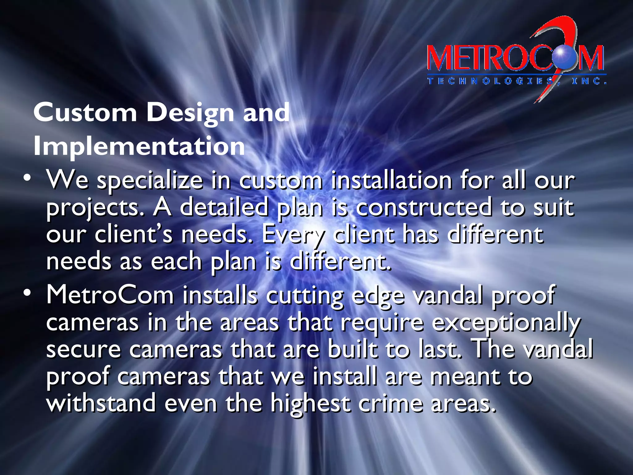 • We specialize in custom installation for all ourWe specialize in custom installation for all our
projects. A detailed plan is constructed to suitprojects. A detailed plan is constructed to suit
our client’s needs. Every client has differentour client’s needs. Every client has different
needs as each plan is different.needs as each plan is different.
• MetroCom installs cutting edge vandal proofMetroCom installs cutting edge vandal proof
cameras in the areas that require exceptionallycameras in the areas that require exceptionally
secure cameras that are built to last. The vandalsecure cameras that are built to last. The vandal
proof cameras that we install are meant toproof cameras that we install are meant to
withstand even the highest crime areas.withstand even the highest crime areas.
Custom Design and
Implementation
 