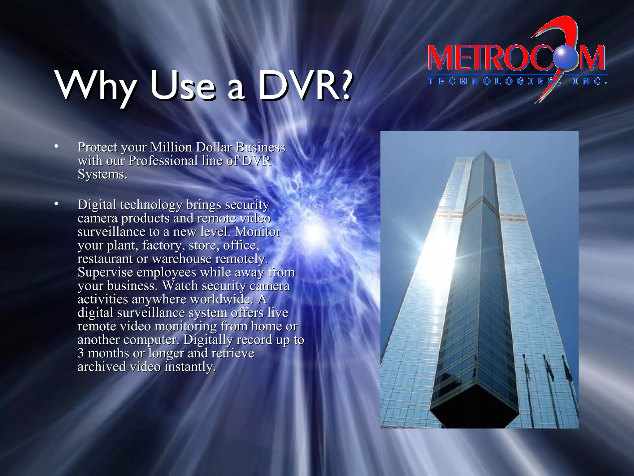 Why Use a DVR?Why Use a DVR?
• Protect your Million Dollar BusinessProtect your Million Dollar Business
with our Professional line of DVRwith our Professional line of DVR
Systems.Systems.
• Digital technology brings securityDigital technology brings security
camera products and remote videocamera products and remote video
surveillance to a new level. Monitorsurveillance to a new level. Monitor
your plant, factory, store, office,your plant, factory, store, office,
restaurant or warehouse remotely.restaurant or warehouse remotely.
Supervise employees while away fromSupervise employees while away from
your business. Watch security camerayour business. Watch security camera
activities anywhere worldwide. Aactivities anywhere worldwide. A
digital surveillance system offers livedigital surveillance system offers live
remote video monitoring from home orremote video monitoring from home or
another computer. Digitally record up toanother computer. Digitally record up to
3 months or longer and retrieve3 months or longer and retrieve
archived video instantly.archived video instantly.
 