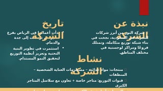 ‫;ن‬
‫ع‬ ‫نبذة‬
‫الشركة‬
🔹
‫شركات‬ ‫أبرز‬ ‫من‬ ‫النور‬ ‫شركة‬
‫في‬ ‫نجحت‬ ،‫السعودية‬ ‫في‬ ‫التجزئة‬
‫وتمتلك‬ ،‫متكاملة‬ ‫توزيع‬ ‫شبكة‬ ‫بناء‬
‫في‬ ‫لوجستية‬ ‫ومراكز‬ ‫ا‬ً‫ع‬‫فرو‬
.;
‫ق‬‫المناط‬ ‫مختلف‬

‫بفرع‬ ‫الرياض‬ ‫في‬ ‫أعمالها‬ ‫بدأت‬
‫جدة‬ ‫إلى‬ ‫توسعت‬ ‫ثم‬ ،‫صغير‬
.‫والدمام‬

‫البنية‬ ‫تطوير‬ ‫في‬ ‫استثمرت‬
‫التوزيع‬ ‫أنظمة‬ ‫وتعزيز‬ ‫التحتية‬
.‫المستدام‬ ‫النمو‬ ‫لتحقيق‬
‫تاريخ‬
‫الشركة‬
‫نشاط‬
‫الشركة‬ ✅
– – :
‫الشخصية‬ ‫العناية‬ ‫مستلزمات‬ ‫غذائية‬ ‫مواد‬ ‫منتجات‬
‫المنظفات‬
✅
+ :
‫المتاجر‬ ‫سالسل‬ ‫مع‬ ‫تعاون‬ ‫خاصة‬ ‫متاجر‬ ‫التوزيع‬ ‫قنوات‬
‫الكبرى‬
 
