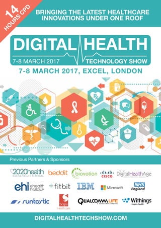 BRINGING THE LATEST HEALTHCARE
INNOVATIONS UNDER ONE ROOF
Previous Partners & Sponsors
DIGITALHEALTHTECHSHOW.COM
7-8 MARCH 2017
7-8 MARCH 2017, EXCEL, LONDON
14
H
O
U
R
S
C
PD
 