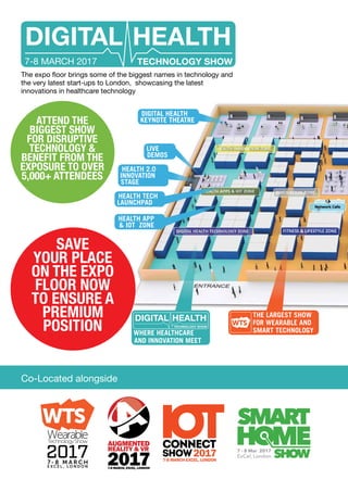 DIGITAL HEALTH
TECHNOLOGY SHOW7-8 MARCH 2017
The expo floor brings some of the biggest names in technology and
the very latest start-ups to London, showcasing the latest
innovations in healthcare technology
ATTEND THE
BIGGEST SHOW
FOR DISRUPTIVE
TECHNOLOGY &
BENEFIT FROM THE
EXPOSURE TO OVER
5,000+ ATTENDEES
Co-Located alongside
THE LARGEST SHOW
FOR WEARABLE AND
SMART TECHNOLOGYWHERE HEALTHCARE
AND INNOVATION MEET
DIGITAL HEALTH
TECHNOLOGY SHOW
SAVE
YOUR PLACE
ON THE EXPO
FLOOR NOW
TO ENSURE A
PREMIUM
POSITION
HEALTH TECH
LAUNCHPAD
DIGITAL HEALTH
KEYNOTE THEATRE
HEALTH 2.0
INNOVATION
STAGE
LIVE
DEMOS
HEALTH APP
& IOT ZONE
 