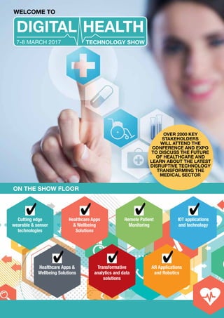 WELCOME TO
ON THE SHOW FLOOR
DIGITAL HEALTH
TECHNOLOGY SHOW7-8 MARCH 2017
Cutting edge
wearable & sensor
technologies
Healthcare Apps &
Wellbeing Solutions
Transformative
analytics and data
solutions
AR Applications
and Robotics
Healthcare Apps
& Wellbeing
Solutions
Remote Patient
Monitoring
IOT applications
and technology
OVER 2000 KEY
STAKEHOLDERS
WILL ATTEND THE
CONFERENCE AND EXPO
TO DISCUSS THE FUTURE
OF HEALTHCARE AND
LEARN ABOUT THE LATEST
DISRUPTIVE TECHNOLOGY
TRANSFORMING THE
MEDICAL SECTOR
 