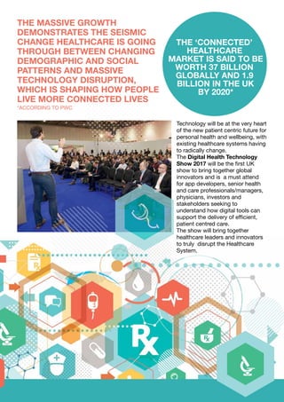 Technology will be at the very heart
of the new patient centric future for
personal health and wellbeing, with
existing healthcare systems having
to radically change.
The Digital Health Technology
Show 2017 will be the first UK
show to bring together global
innovators and is a must attend
for app developers, senior health
and care professionals/managers,
physicians, investors and
stakeholders seeking to
understand how digital tools can
support the delivery of efficient,
patient centred care.
The show will bring together
healthcare leaders and innovators
to truly disrupt the Healthcare
System.
THE ‘CONNECTED’
HEALTHCARE
MARKET IS SAID TO BE
WORTH 37 BILLION
GLOBALLY AND 1.9
BILLION IN THE UK
BY 2020*
THE MASSIVE GROWTH
DEMONSTRATES THE SEISMIC
CHANGE HEALTHCARE IS GOING
THROUGH BETWEEN CHANGING
DEMOGRAPHIC AND SOCIAL
PATTERNS AND MASSIVE
TECHNOLOGY DISRUPTION,
WHICH IS SHAPING HOW PEOPLE
LIVE MORE CONNECTED LIVES
*ACCORDING TO PWC
 